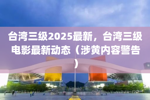 台湾三级2025最新，台湾三级电影最新动态（涉黄内容警告）