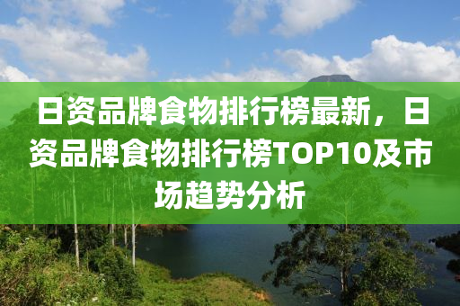 日资品牌食物排行榜最新，日资品牌食物排行榜TOP10及市场趋势分析