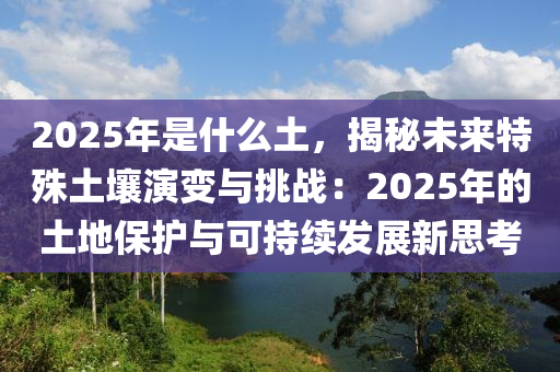 2025年是什么土，揭秘未来特殊土壤演变与挑战：2025年的土地保护与可持续发展新思考