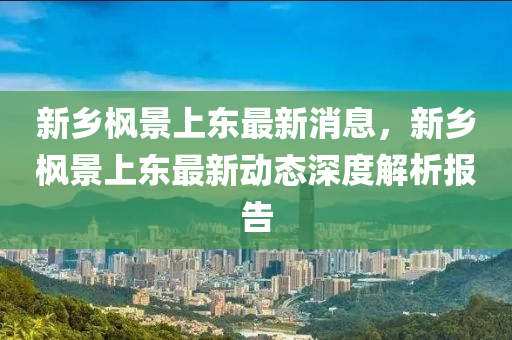 新乡枫景上东最新消息，新乡枫景上东最新动态深度解析报告