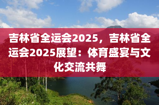 吉林省全运会2025，吉林省全运会2025展望：体育盛宴与文化交流共舞