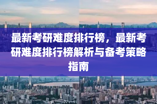 最新考研难度排行榜，最新考研难度排行榜解析与备考策略指南