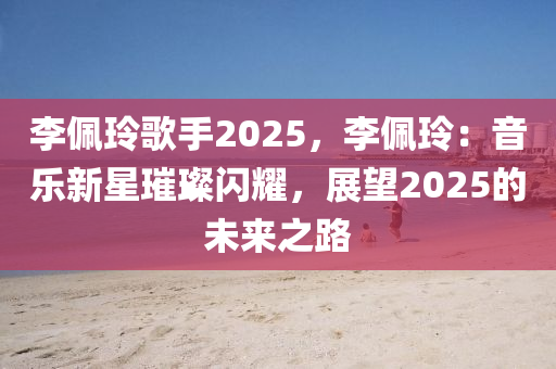 李佩玲歌手2025，李佩玲：音乐新星璀璨闪耀，展望2025的未来之路