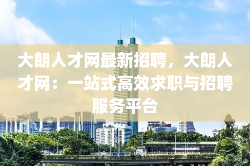 大朗人才网最新招聘，大朗人才网：一站式高效求职与招聘服务平台