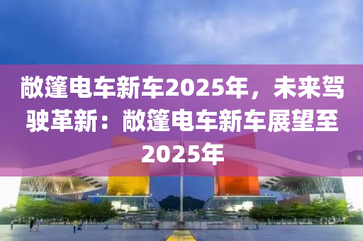 敞篷电车新车2025年，未来驾驶革新：敞篷电车新车展望至2025年