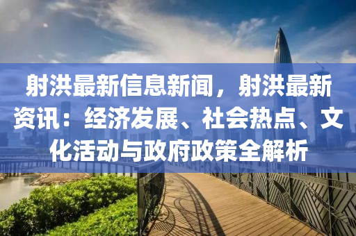 射洪最新信息新闻，射洪最新资讯：经济发展、社会热点、文化活动与政府政策全解析