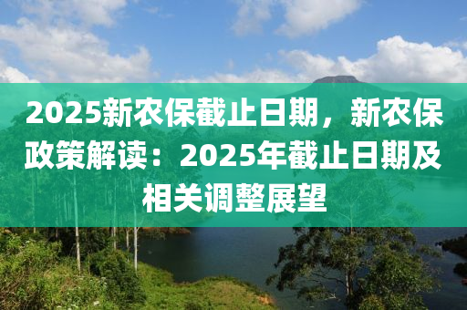 2025新农保截止日期，新农保政策解读：2025年截止日期及相关调整展望