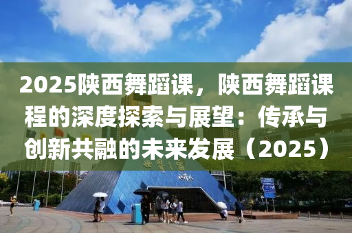 2025陕西舞蹈课，陕西舞蹈课程的深度探索与展望：传承与创新共融的未来发展（2025）