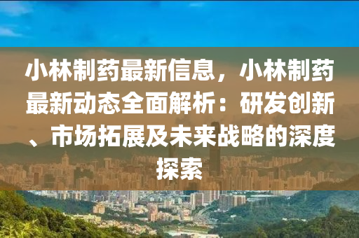 小林制药最新信息，小林制药最新动态全面解析：研发创新、市场拓展及未来战略的深度探索