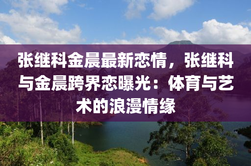 张继科金晨最新恋情，张继科与金晨跨界恋曝光：体育与艺术的浪漫情缘