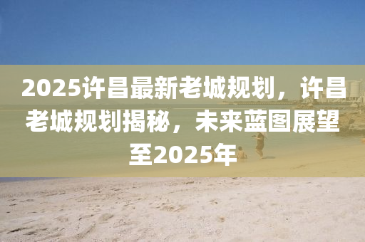 2025许昌最新老城规划，许昌老城规划揭秘，未来蓝图展望至2025年