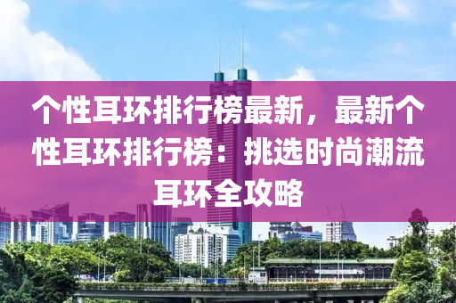 个性耳环排行榜最新，最新个性耳环排行榜：挑选时尚潮流耳环全攻略