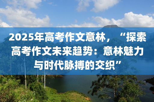 2025年高考作文意林，“探索高考作文未来趋势：意林魅力与时代脉搏的交织”