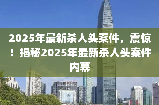 2025年最新杀人头案件，震惊！揭秘2025年最新杀人头案件内幕