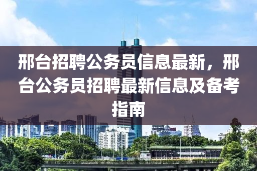 邢台招聘公务员信息最新，邢台公务员招聘最新信息及备考指南