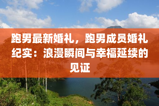 跑男最新婚礼，跑男成员婚礼纪实：浪漫瞬间与幸福延续的见证