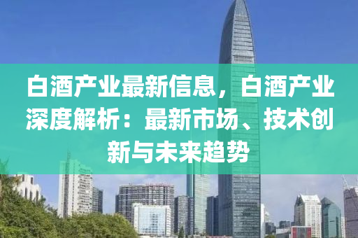 白酒产业最新信息，白酒产业深度解析：最新市场、技术创新与未来趋势