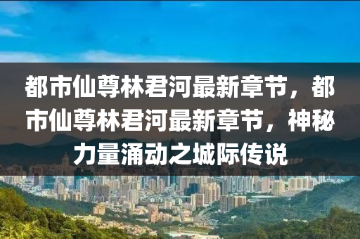 都市仙尊林君河最新章节，都市仙尊林君河最新章节，神秘力量涌动之城际传说