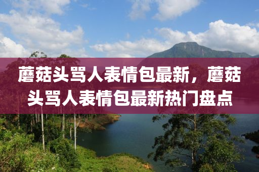 蘑菇头骂人表情包最新，蘑菇头骂人表情包最新热门盘点