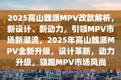 2025高山魏派MPV改款解析，新设计、新动力，引领MPV市场新潮流，2025年高山魏派MPV全新升级，设计革新，动力升级，领跑MPV市场风尚