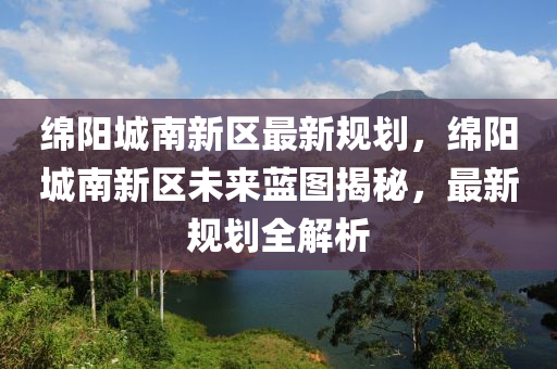 绵阳城南新区最新规划，绵阳城南新区未来蓝图揭秘，最新规划全解析