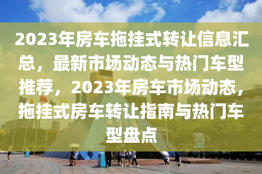 2023年房车拖挂式转让信息汇总，最新市场动态与热门车型推荐，2023年房车市场动态，拖挂式房车转让指南与热门车型盘点