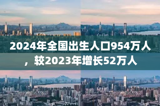 2024年全国出生人口954万人，较2023年增长52万人