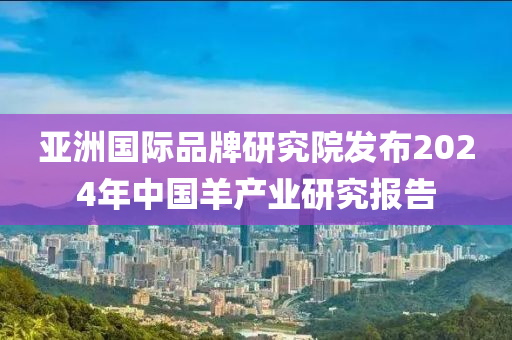 亚洲国际品牌研究院发布2024年中国羊产业研究报告