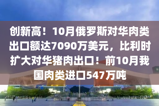 创新高！10月俄罗斯对华肉类出口额达7090万美元，比利时扩大对华猪肉出口！前10月我国肉类进口547万吨