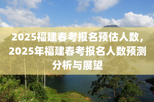 2025福建春考报名预估人数，2025年福建春考报名人数预测分析与展望