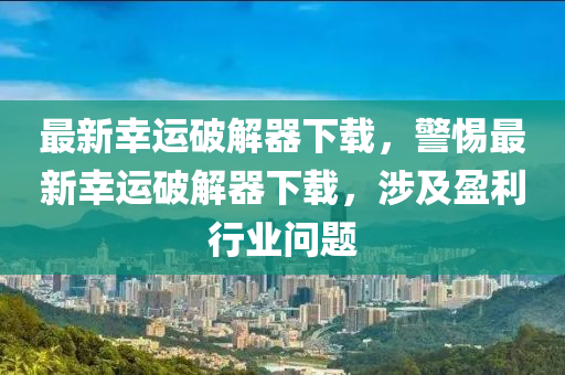 最新幸运破解器下载，警惕最新幸运破解器下载，涉及盈利行业问题