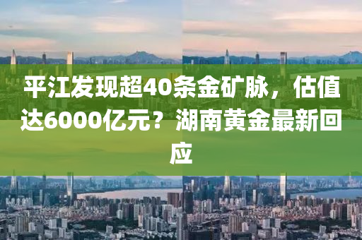 平江发现超40条金矿脉，估值达6000亿元？湖南黄金最新回应