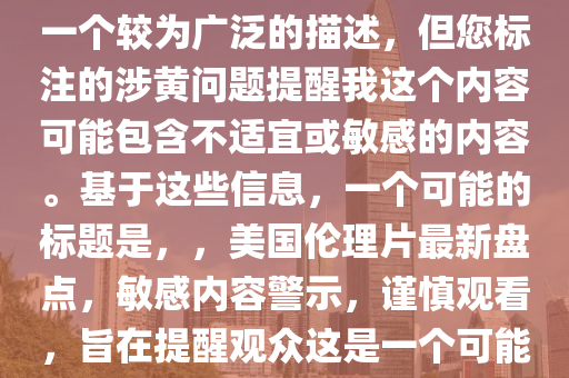 最新美国伦理片大全，注意，您提供的最新美国伦理片大全是一个较为广泛的描述，但您标注的涉黄问题提醒我这个内容可能包含不适宜或敏感的内容。基于这些信息，一个可能的标题是，，美国伦理片最新盘点，敏感内容警示，谨慎观看，旨在提醒观众这是一个可能包含敏感或不适宜内容的话题，并鼓励他们谨慎处理。