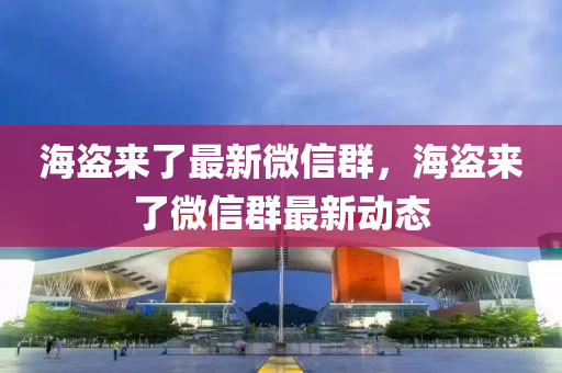 海盗来了最新微信群，海盗来了微信群最新动态