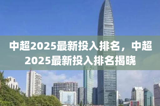 中超2025最新投入排名，中超2025最新投入排名揭晓