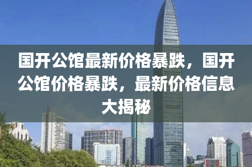 国开公馆最新价格暴跌，国开公馆价格暴跌，最新价格信息大揭秘