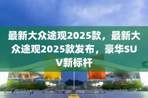 最新大众途观2025款，最新大众途观2025款发布，豪华SUV新标杆