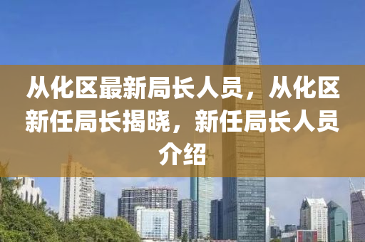 从化区最新局长人员，从化区新任局长揭晓，新任局长人员介绍