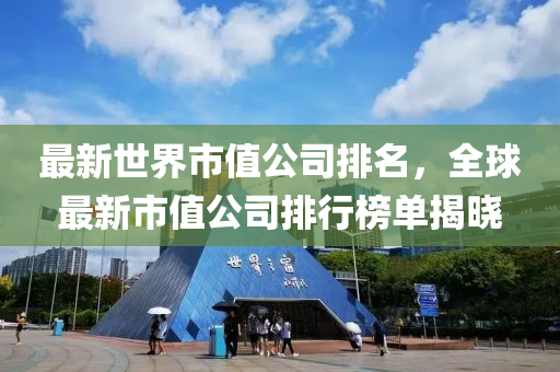 最新世界市值公司排名，全球最新市值公司排行榜单揭晓