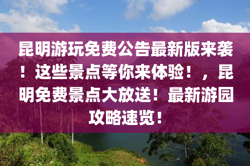 昆明游玩免费公告最新版来袭！这些景点等你来体验！，昆明免费景点大放送！最新游园攻略速览！