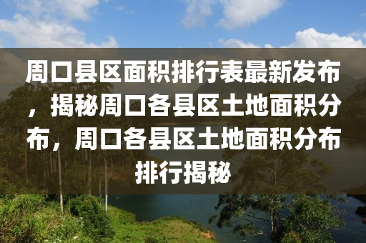 周口县区面积排行表最新发布，揭秘周口各县区土地面积分布，周口各县区土地面积分布排行揭秘