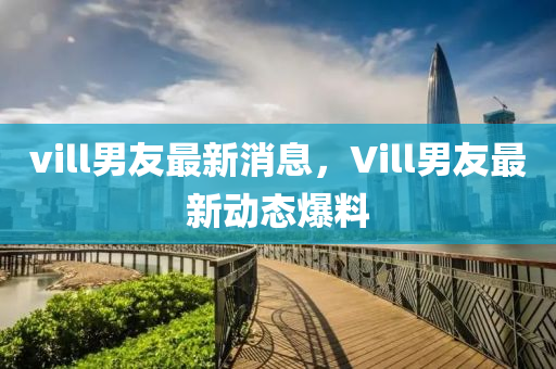 vill男友最新消息，Vill男友最新动态爆料