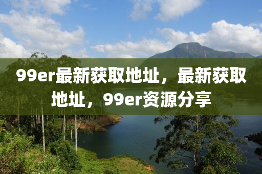 99er最新获取地址，最新获取地址，99er资源分享