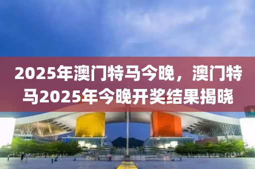 2025年澳门特马今晚，澳门特马2025年今晚开奖结果揭晓