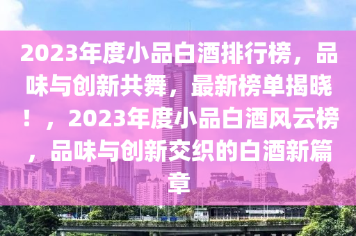 2023年度小品白酒排行榜，品味与创新共舞，最新榜单揭晓！，2023年度小品白酒风云榜，品味与创新交织的白酒新篇章