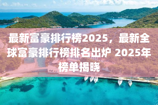 最新富豪排行榜2025，最新全球富豪排行榜排名出炉 2025年榜单揭晓