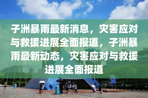 子洲暴雨最新消息，灾害应对与救援进展全面报道，子洲暴雨最新动态，灾害应对与救援进展全面报道