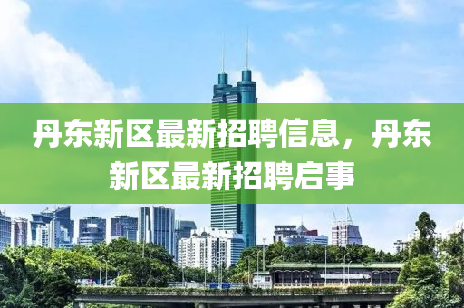 丹东新区最新招聘信息，丹东新区最新招聘启事