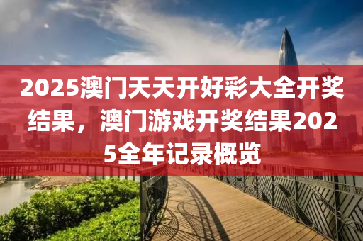 2025澳门天天开好彩大全开奖结果，澳门游戏开奖结果2025全年记录概览