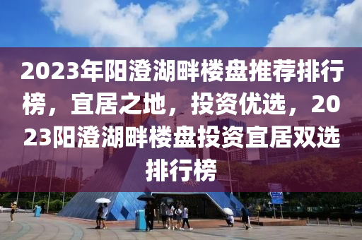 2023年阳澄湖畔楼盘推荐排行榜，宜居之地，投资优选，2023阳澄湖畔楼盘投资宜居双选排行榜